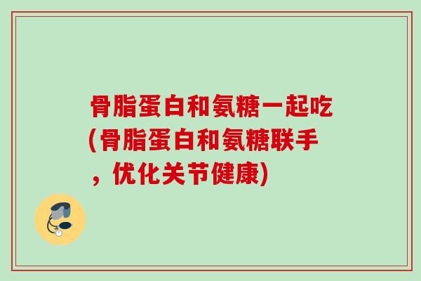 骨脂蛋白和氨糖一起吃(骨脂蛋白和氨糖联手，优化关节健康)