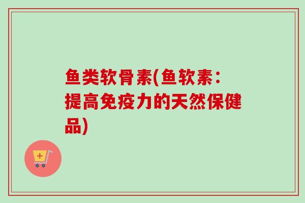鱼类软骨素(鱼软素：提高免疫力的天然保健品)