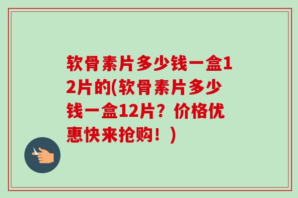 软骨素片多少钱一盒12片的(软骨素片多少钱一盒12片？价格优惠快来抢购！)