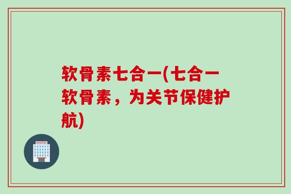 软骨素七合一(七合一软骨素，为关节保健护航)