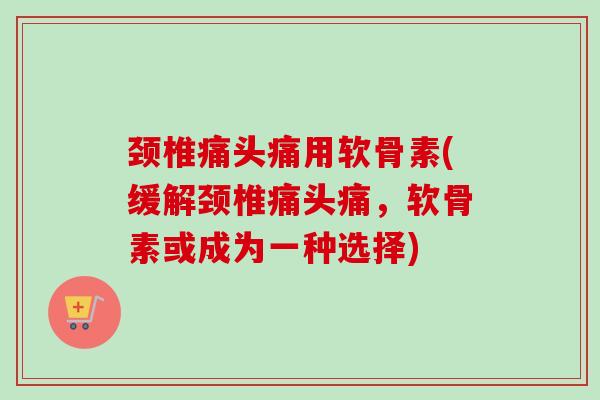 颈椎痛头痛用软骨素(缓解颈椎痛头痛，软骨素或成为一种选择)