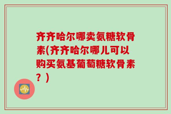 齐齐哈尔哪卖氨糖软骨素(齐齐哈尔哪儿可以购买氨基葡萄糖软骨素？)