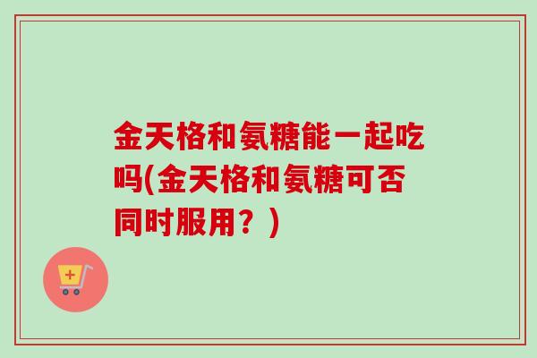 金天格和氨糖能一起吃吗(金天格和氨糖可否同时服用？)