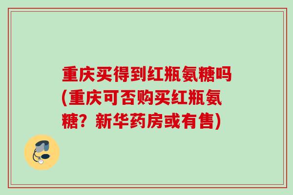 重庆买得到红瓶氨糖吗(重庆可否购买红瓶氨糖？新华药房或有售)