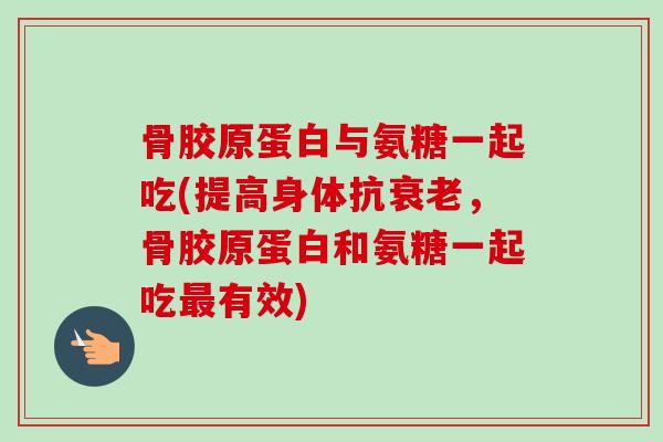 骨胶原蛋白与氨糖一起吃(提高身体抗衰老，骨胶原蛋白和氨糖一起吃最有效)