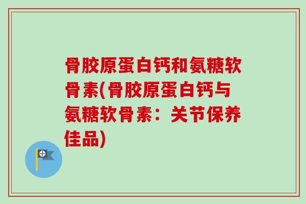 骨胶原蛋白钙和氨糖软骨素(骨胶原蛋白钙与氨糖软骨素：关节保养佳品)