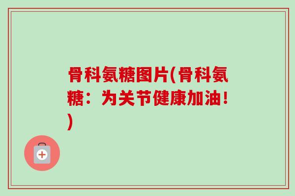 骨科氨糖图片(骨科氨糖：为关节健康加油！)