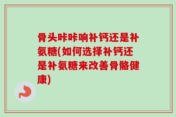骨头咔咔响补钙还是补氨糖(如何选择补钙还是补氨糖来改善骨骼健康)