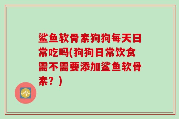 鲨鱼软骨素狗狗每天日常吃吗(狗狗日常饮食需不需要添加鲨鱼软骨素？)