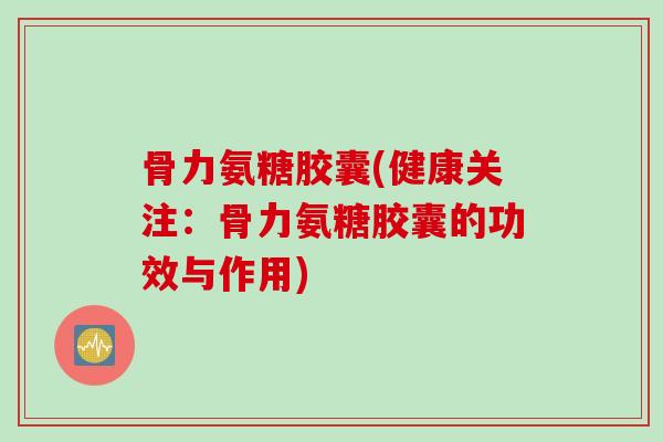 骨力氨糖胶囊(健康关注：骨力氨糖胶囊的功效与作用)