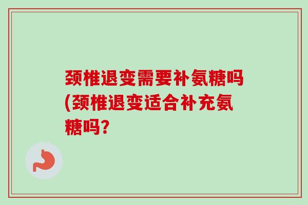 颈椎退变需要补氨糖吗(颈椎退变适合补充氨糖吗? 颈椎退变需要补氨糖吗(颈椎退变适合补充氨糖吗?