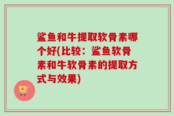 鲨鱼和牛提取软骨素哪个好(比较：鲨鱼软骨素和牛软骨素的提取方式与效果)
