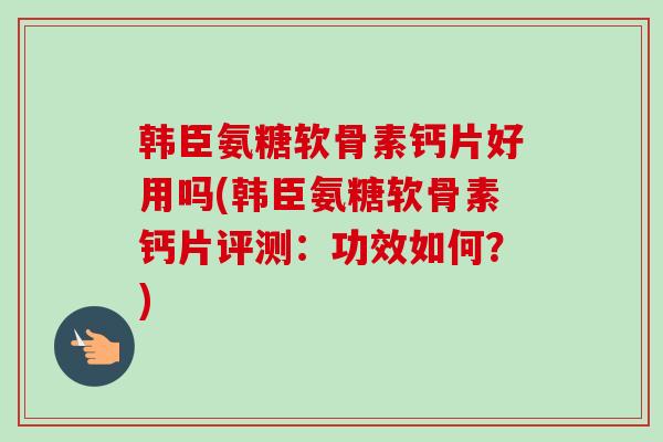 韩臣氨糖软骨素钙片好用吗(韩臣氨糖软骨素钙片评测：功效如何？)