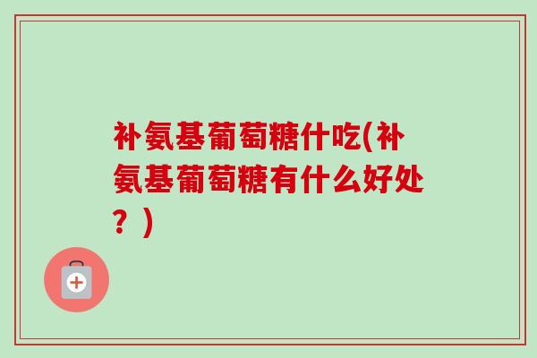 补氨基葡萄糖什吃(补氨基葡萄糖有什么好处？)