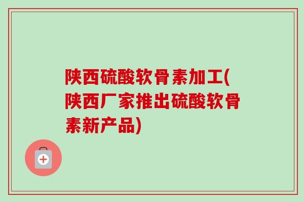 陕西硫酸软骨素加工(陕西厂家推出硫酸软骨素新产品)