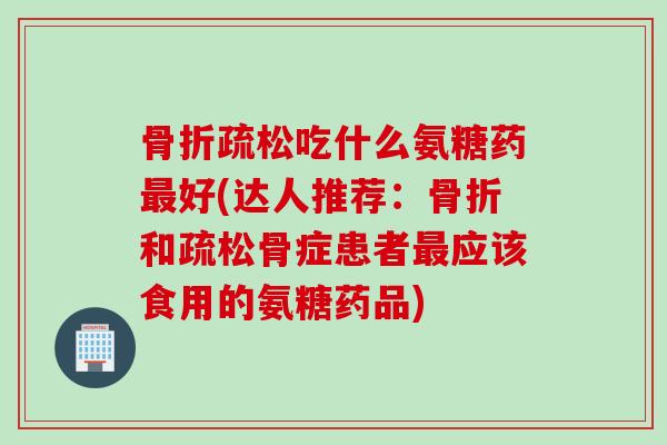 骨折疏松吃什么氨糖药最好(达人推荐：骨折和疏松骨症患者最应该食用的氨糖药品)