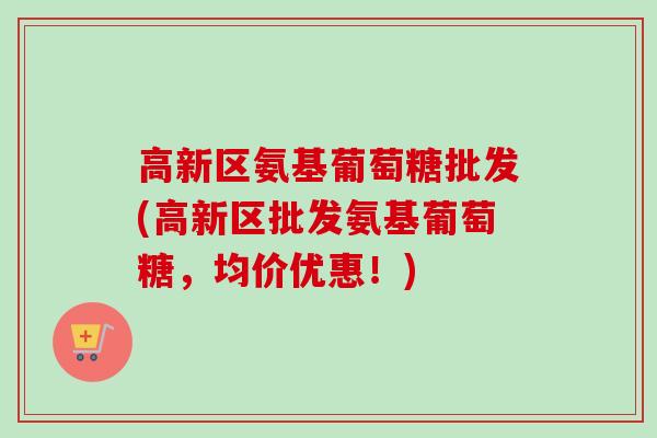 高新区氨基葡萄糖批发(高新区批发氨基葡萄糖，均价优惠！)