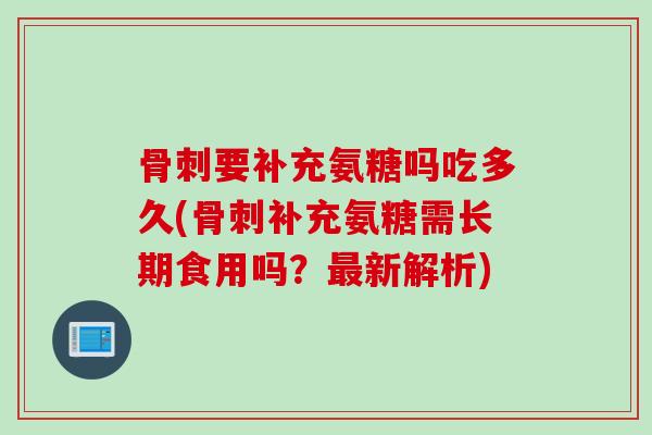 骨刺要补充氨糖吗吃多久(骨刺补充氨糖需长期食用吗？最新解析)