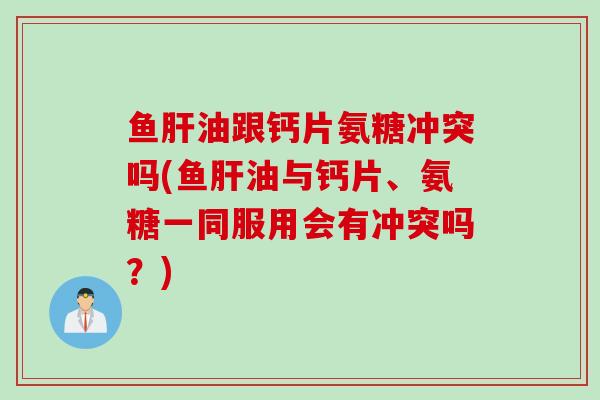 鱼肝油跟钙片氨糖冲突吗(鱼肝油与钙片、氨糖一同服用会有冲突吗？)
