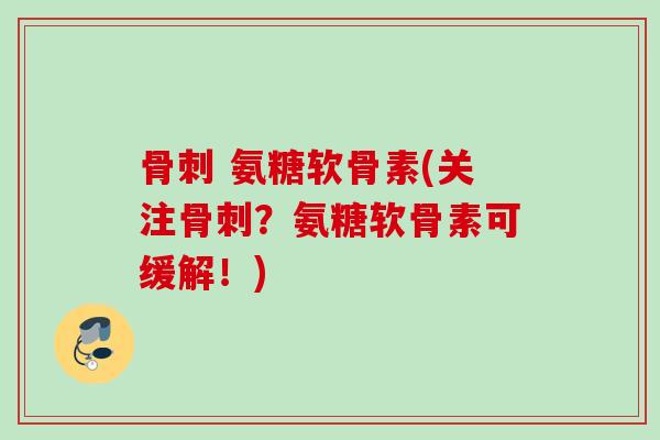 骨刺 氨糖软骨素(关注骨刺？氨糖软骨素可缓解！)