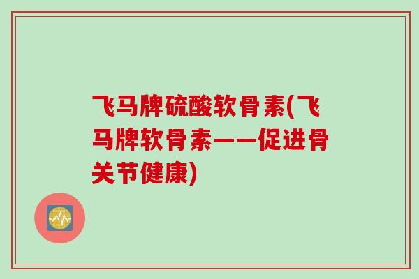 飞马牌硫酸软骨素(飞马牌软骨素——促进骨关节健康)