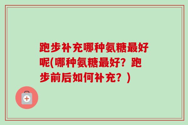 跑步补充哪种氨糖最好呢(哪种氨糖最好？跑步前后如何补充？)