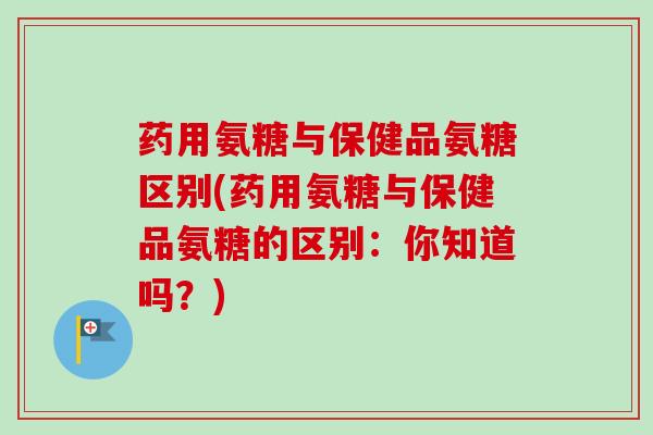 药用氨糖与保健品氨糖区别(药用氨糖与保健品氨糖的区别:你知道吗?) 药用氨糖与保健品氨糖区别(药用氨糖与保健品氨糖的区别:你知道吗?)