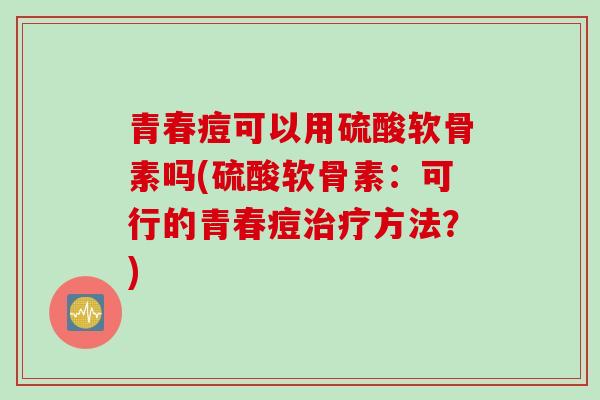 青春痘可以用硫酸软骨素吗(硫酸软骨素：可行的青春痘治疗方法？)