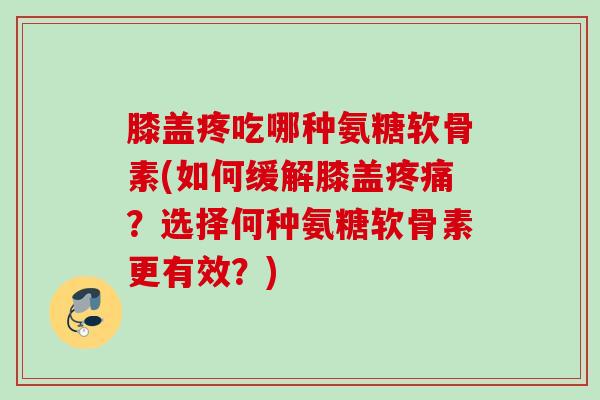 膝盖疼吃哪种氨糖软骨素(如何缓解膝盖疼痛？选择何种氨糖软骨素更有效？)
