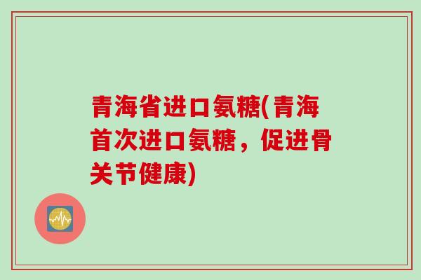 青海省进口氨糖(青海首次进口氨糖，促进骨关节健康)
