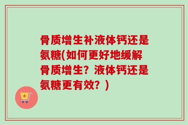骨质增生补液体钙还是氨糖(如何更好地缓解骨质增生？液体钙还是氨糖更有效？)