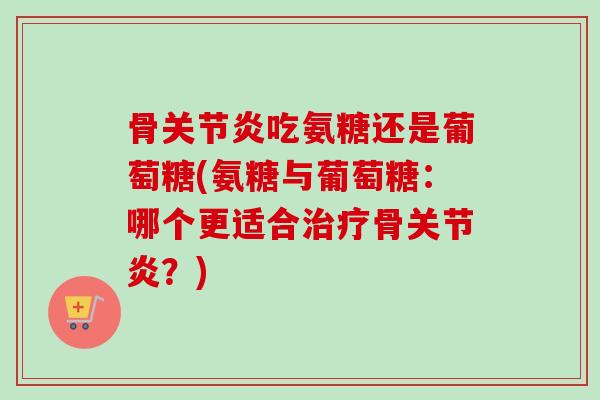 骨关节炎吃氨糖还是葡萄糖(氨糖与葡萄糖：哪个更适合治疗骨关节炎？)