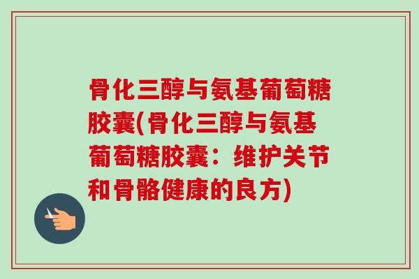骨化三醇与氨基葡萄糖胶囊(骨化三醇与氨基葡萄糖胶囊：维护关节和骨骼健康的良方)