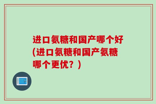 进口氨糖和国产哪个好(进口氨糖和国产氨糖哪个更优？)