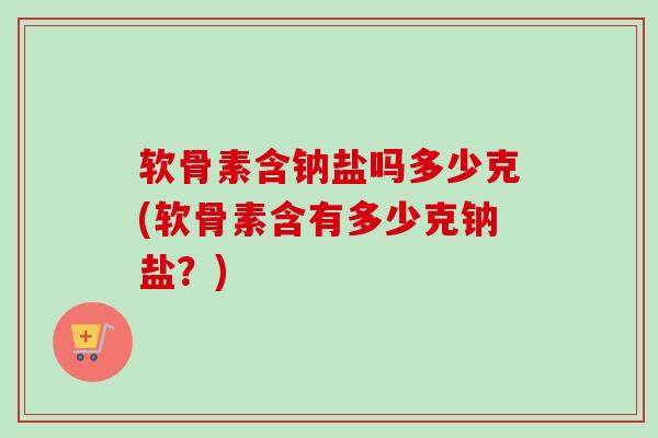 软骨素含钠盐吗多少克(软骨素含有多少克钠盐？)