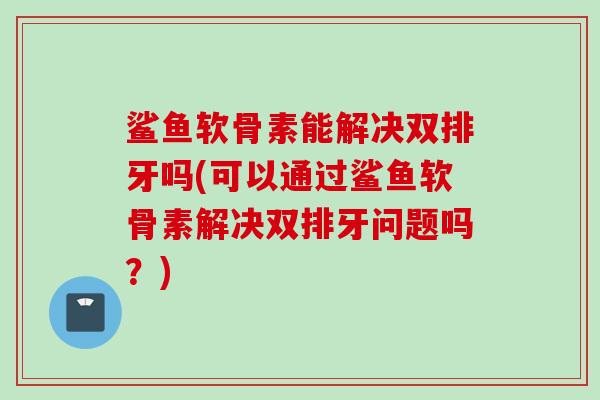 鲨鱼软骨素能解决双排牙吗(可以通过鲨鱼软骨素解决双排牙问题吗？)