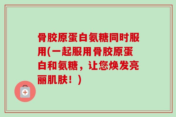 骨胶原蛋白氨糖同时服用(一起服用骨胶原蛋白和氨糖，让您焕发亮丽肌肤！)