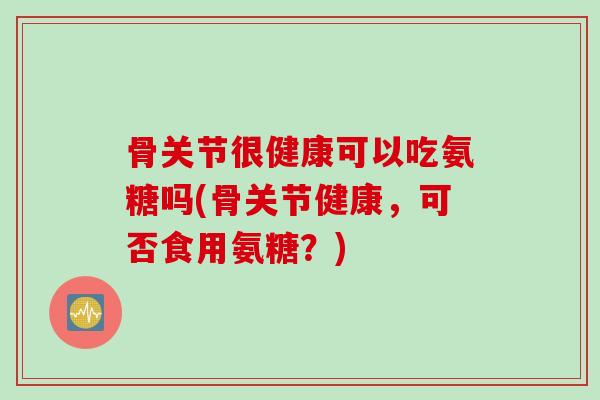 骨关节很健康可以吃氨糖吗(骨关节健康，可否食用氨糖？)