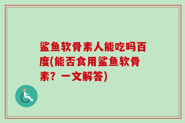 鲨鱼软骨素人能吃吗百度(能否食用鲨鱼软骨素？一文解答)