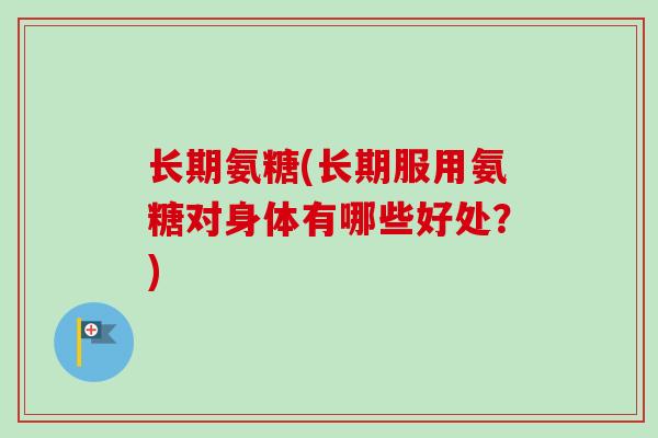 长期氨糖(长期服用氨糖对身体有哪些好处?) 长期氨糖(长期服用氨糖对身体有哪些好处?)