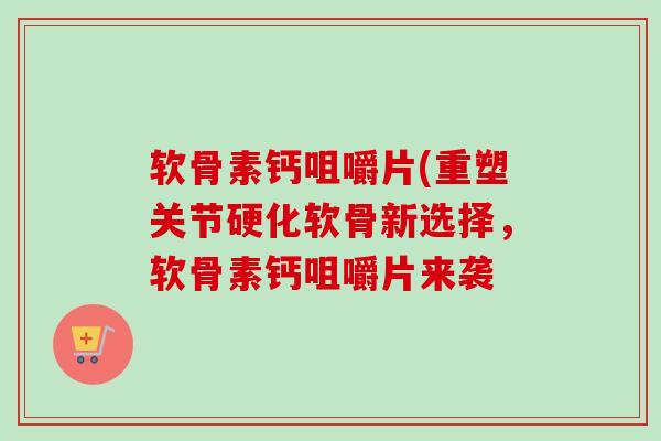 软骨素钙咀嚼片(重塑关节硬化软骨新选择，软骨素钙咀嚼片来袭