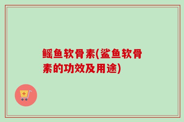 鳐鱼软骨素(鲨鱼软骨素的功效及用途)