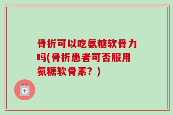 骨折可以吃氨糖软骨力吗(骨折患者可否服用氨糖软骨素？)
