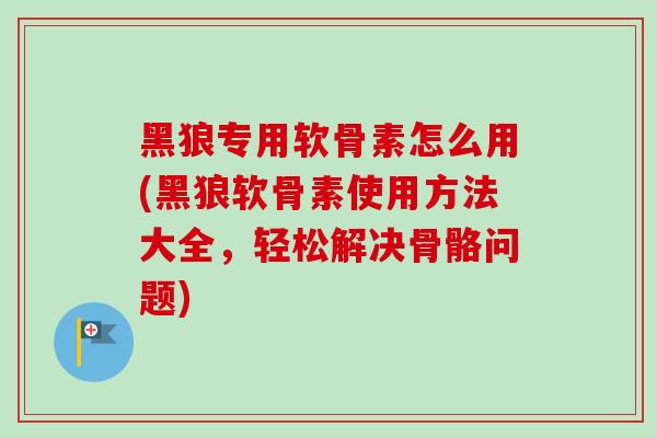 黑狼专用软骨素怎么用(黑狼软骨素使用方法大全，轻松解决骨骼问题)