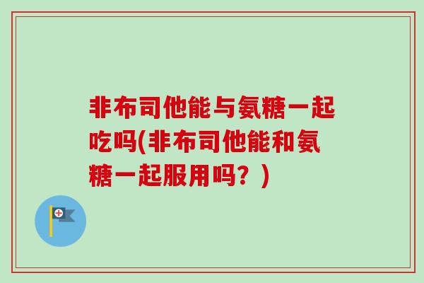 非布司他能与氨糖一起吃吗(非布司他能和氨糖一起服用吗？)