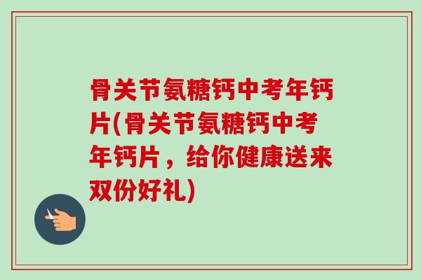 骨关节氨糖钙中考年钙片(骨关节氨糖钙中考年钙片，给你健康送来双份好礼)