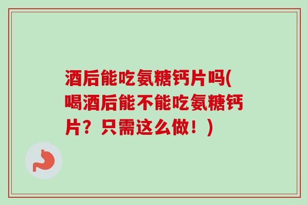 酒后能吃氨糖钙片吗(喝酒后能不能吃氨糖钙片？只需这么做！)