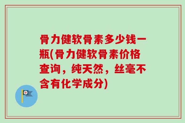 骨力健软骨素多少钱一瓶(骨力健软骨素价格查询，纯天然，丝毫不含有化学成分)