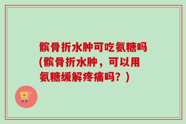 髌骨折水肿可吃氨糖吗(髌骨折水肿，可以用氨糖缓解疼痛吗？)