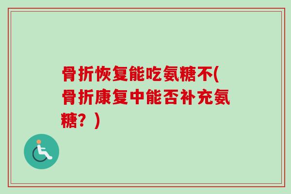 骨折恢复能吃氨糖不(骨折康复中能否补充氨糖？)